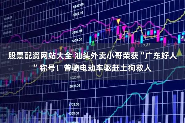 股票配资网站大全 汕头外卖小哥荣获“广东好人”称号！曾骑电动车驱赶土狗救人